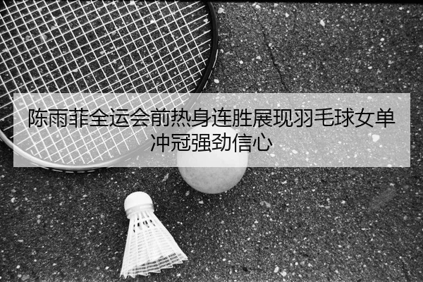 陈雨菲全运会前热身连胜展现羽毛球女单冲冠强劲信心