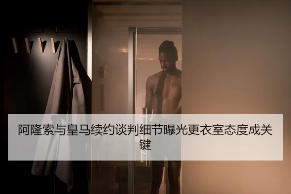 阿隆索与皇马续约谈判细节曝光更衣室态度成关键